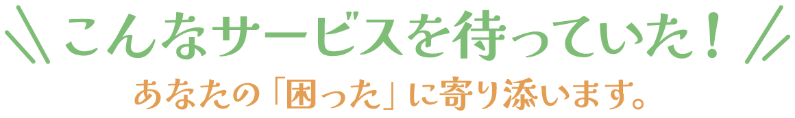 こんなサービスを待っていた！あなたの「困った」に寄り添います。